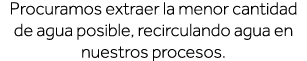 Procuramos extraer la menor cantidad de agua posible, recirculando agua en nuestros procesos  